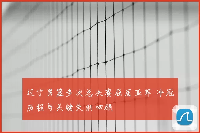 辽宁男篮多次总决赛屈居亚军 冲冠历程与关键失利回顾