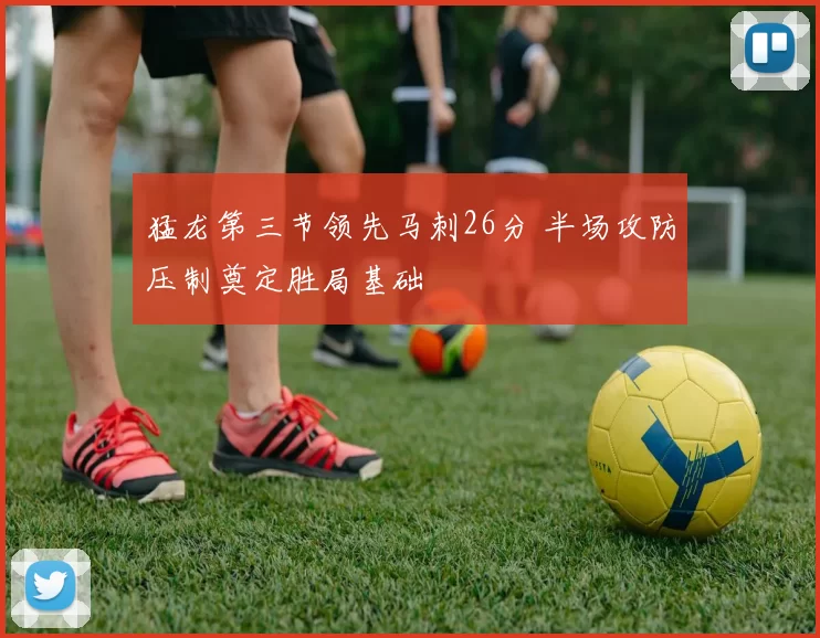 猛龙第三节领先马刺26分 半场攻防压制奠定胜局基础