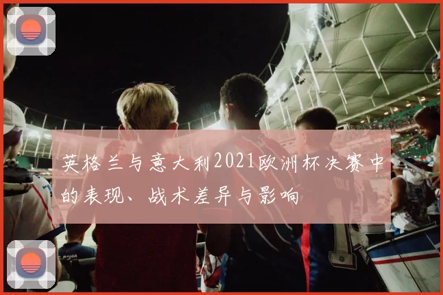 英格兰与意大利2021欧洲杯决赛中的表现、战术差异与影响