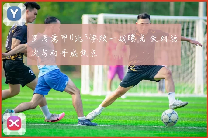 罗马意甲0比5惨败一战曝光 失利场次与对手成焦点