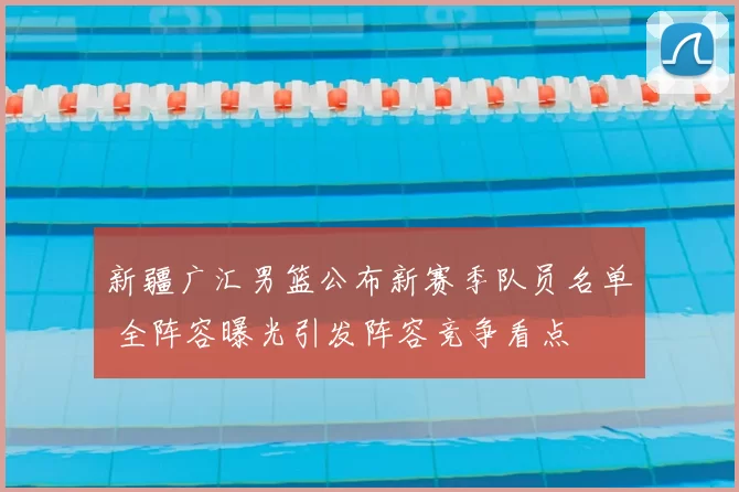 新疆广汇男篮公布新赛季队员名单 全阵容曝光引发阵容竞争看点