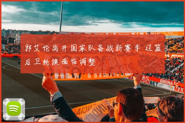 郭艾伦离开国家队备战新赛季 辽篮后卫轮换面临调整