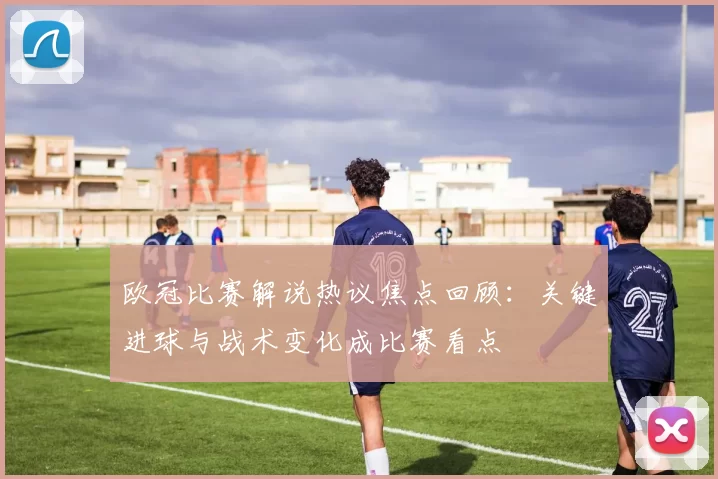 欧冠比赛解说热议焦点回顾：关键进球与战术变化成比赛看点