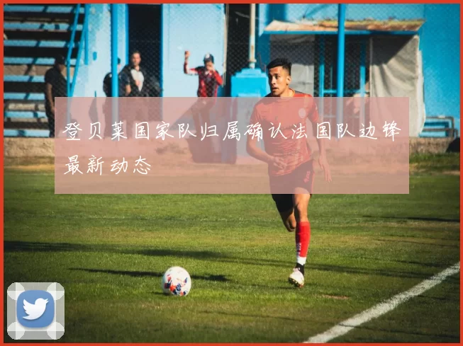 登贝莱国家队归属确认法国队边锋最新动态