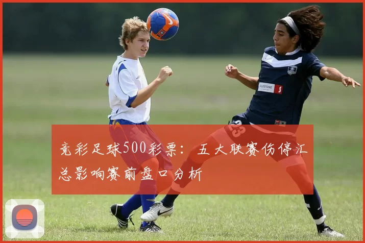 竞彩足球500彩票：五大联赛伤停汇总影响赛前盘口分析