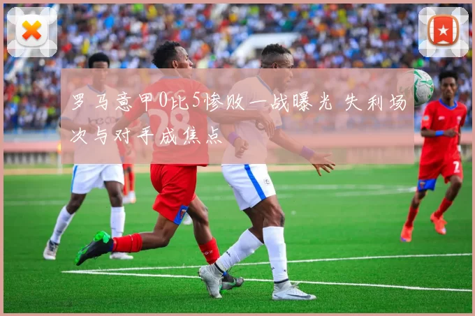 罗马意甲0比5惨败一战曝光 失利场次与对手成焦点