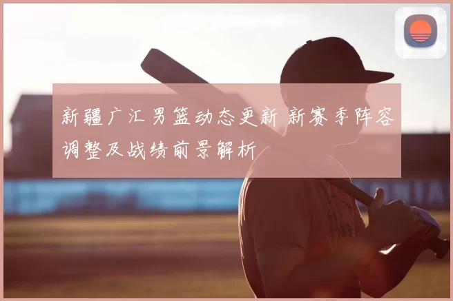 新疆广汇男篮动态更新 新赛季阵容调整及战绩前景解析