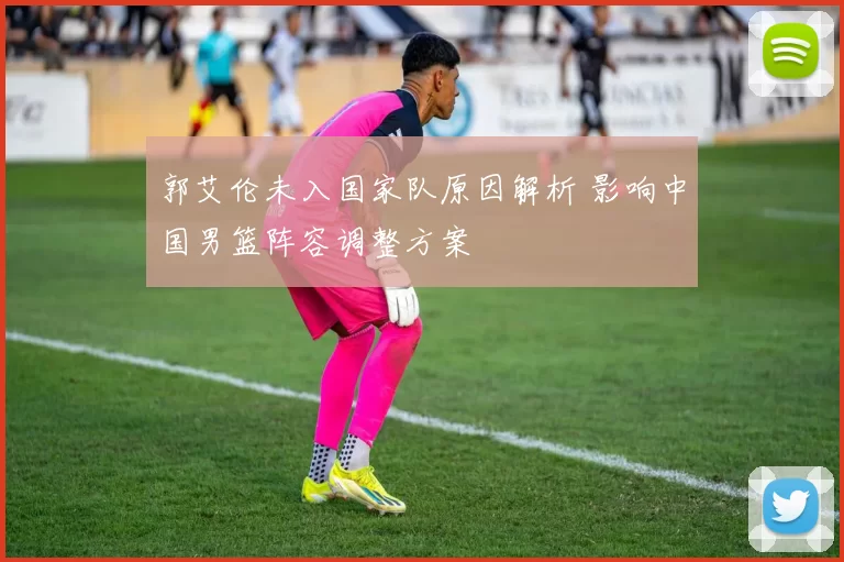 郭艾伦未入国家队原因解析 影响中国男篮阵容调整方案