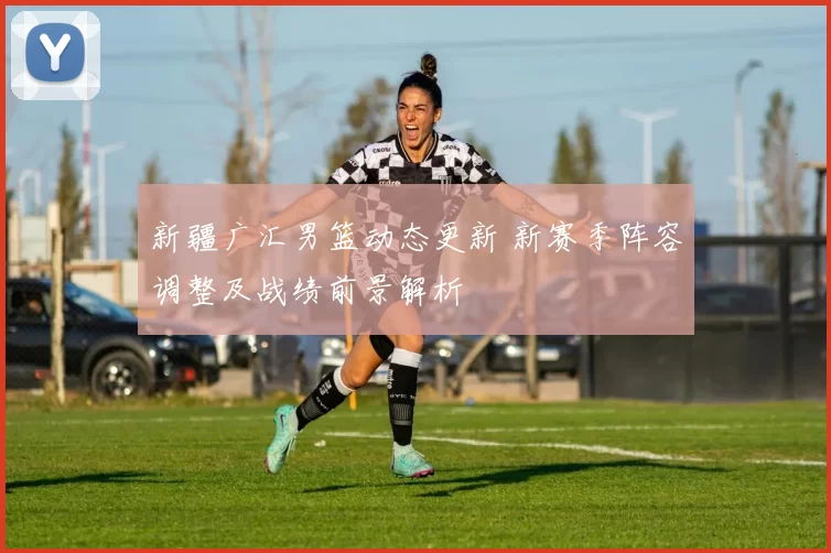 新疆广汇男篮动态更新 新赛季阵容调整及战绩前景解析