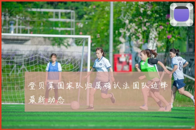 登贝莱国家队归属确认法国队边锋最新动态