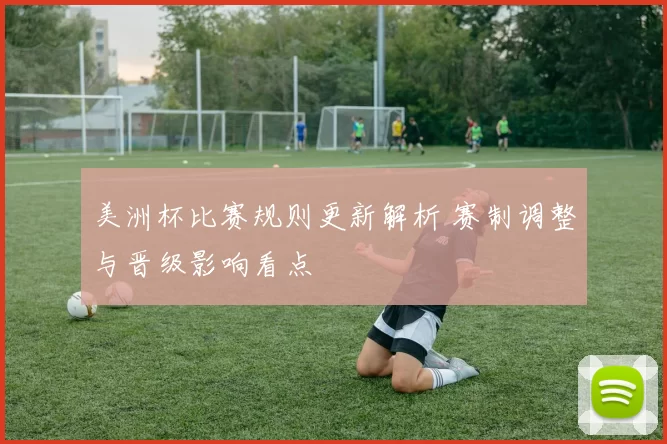 美洲杯比赛规则更新解析 赛制调整与晋级影响看点