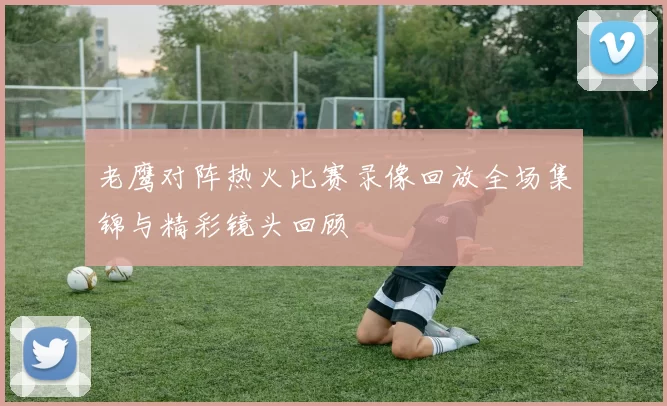 老鹰对阵热火比赛录像回放全场集锦与精彩镜头回顾