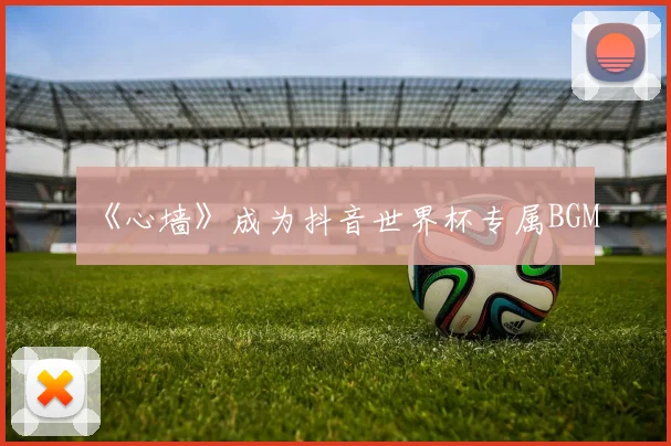 《心墙》成为抖音世界杯专属BGM