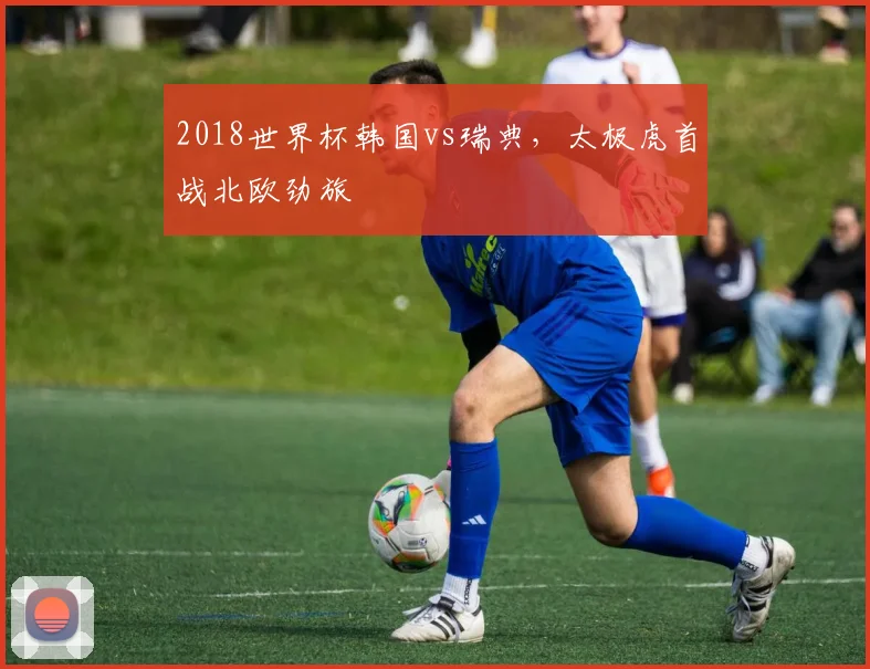 2018世界杯韩国vs瑞典,太极虎首战北欧劲旅
