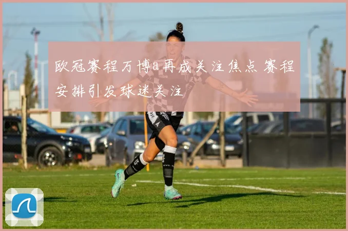 欧冠赛程万博a再成关注焦点 赛程安排引发球迷关注