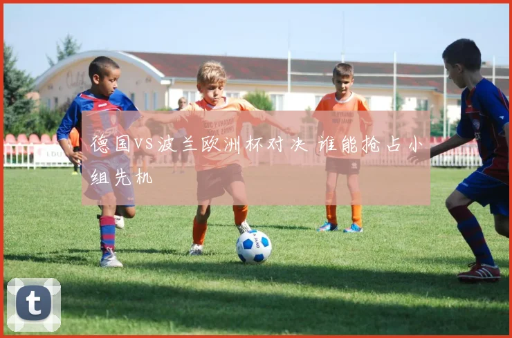 德国vs波兰欧洲杯对决 谁能抢占小组先机