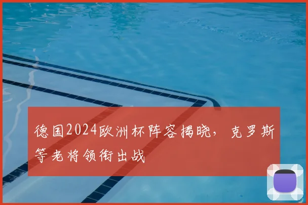 德国2024欧洲杯阵容揭晓,克罗斯等老将领衔出战
