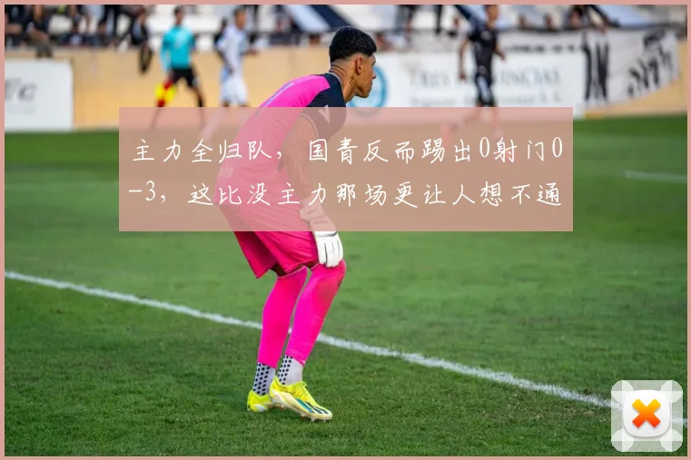 主力全归队，国青反而踢出0射门0-3，这比没主力那场更让人想不通